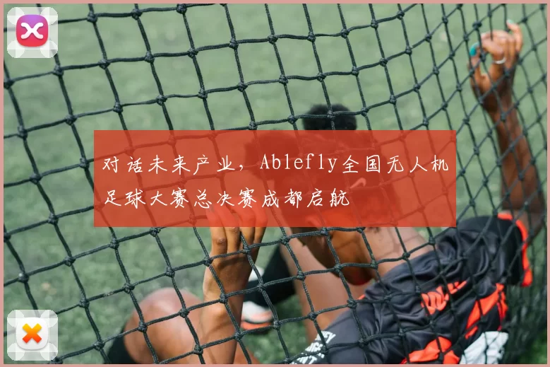 对话未来产业，Ablefly全国无人机足球大赛总决赛成都启航